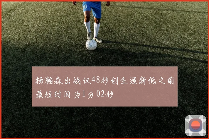杨瀚森出战仅48秒创生涯新低之前最短时间为1分02秒