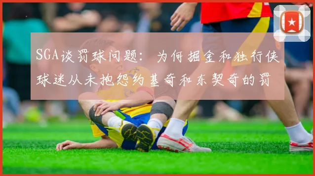 SGA谈罚球问题：为何掘金和独行侠球迷从未抱怨约基奇和东契奇的罚球表现