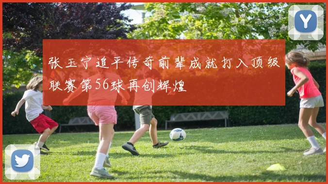 张玉宁追平传奇前辈成就打入顶级联赛第56球再创辉煌