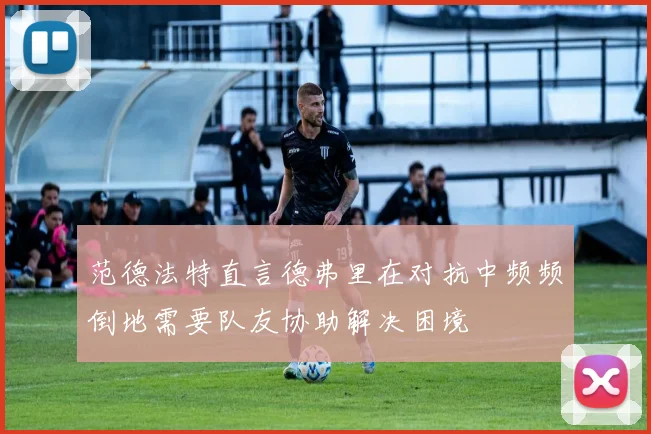 范德法特直言德弗里在对抗中频频倒地需要队友协助解决困境