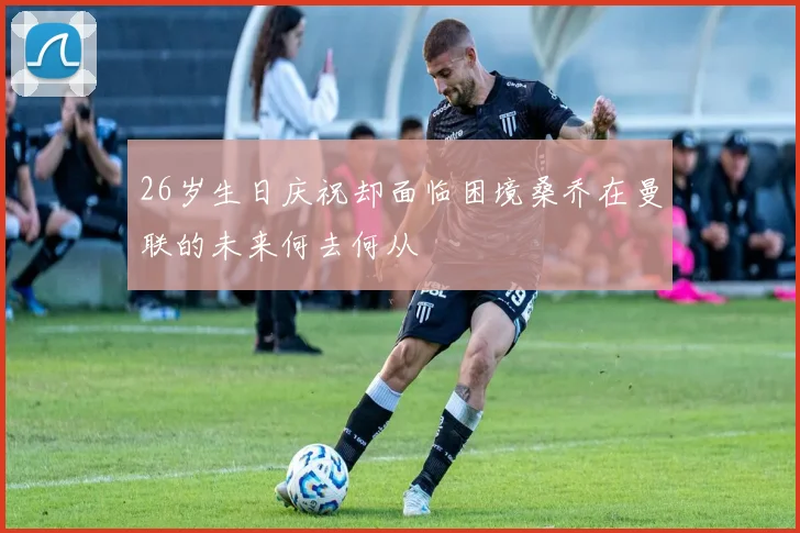 26岁生日庆祝却面临困境桑乔在曼联的未来何去何从