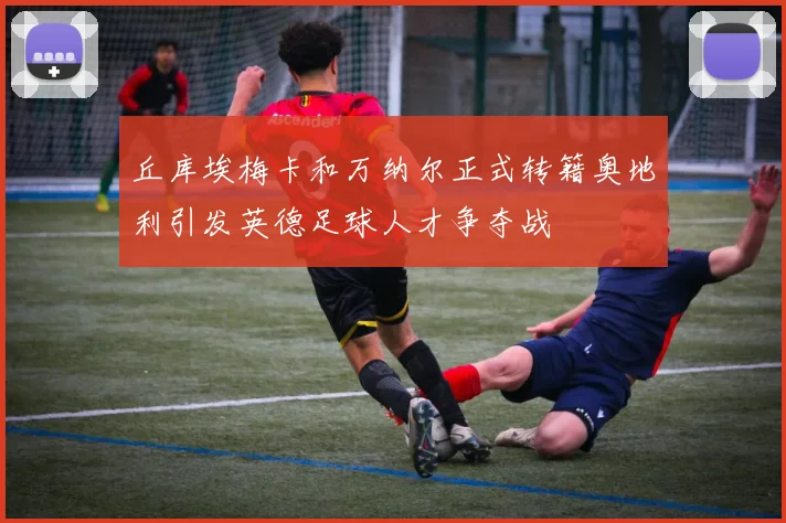 丘库埃梅卡和万纳尔正式转籍奥地利引发英德足球人才争夺战