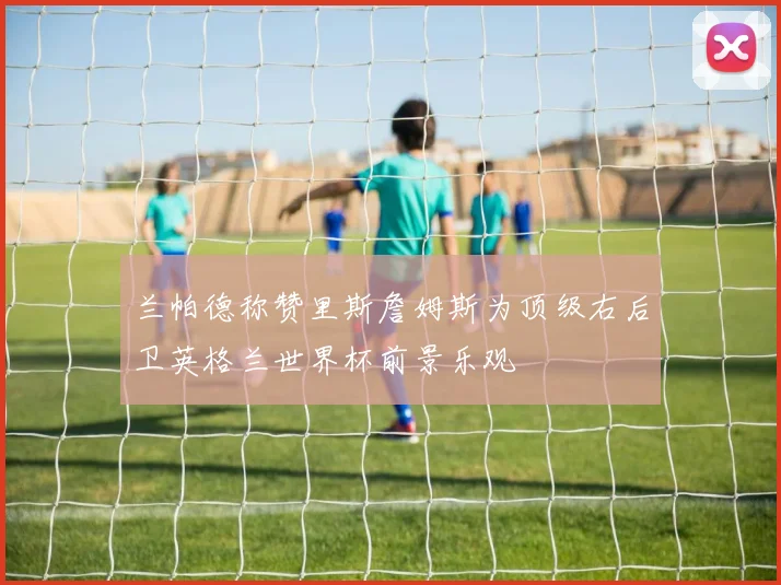 兰帕德称赞里斯詹姆斯为顶级右后卫英格兰世界杯前景乐观