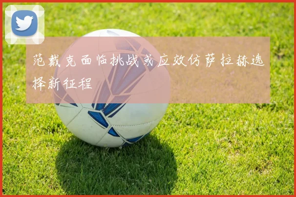 范戴克面临挑战或应效仿萨拉赫选择新征程