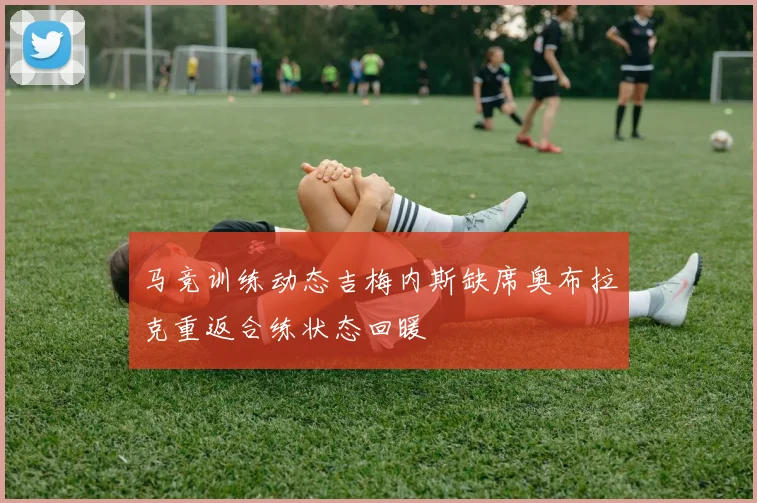 马竞训练动态吉梅内斯缺席奥布拉克重返合练状态回暖