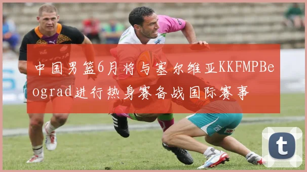 中国男篮6月将与塞尔维亚KKFMPBeograd进行热身赛备战国际赛事