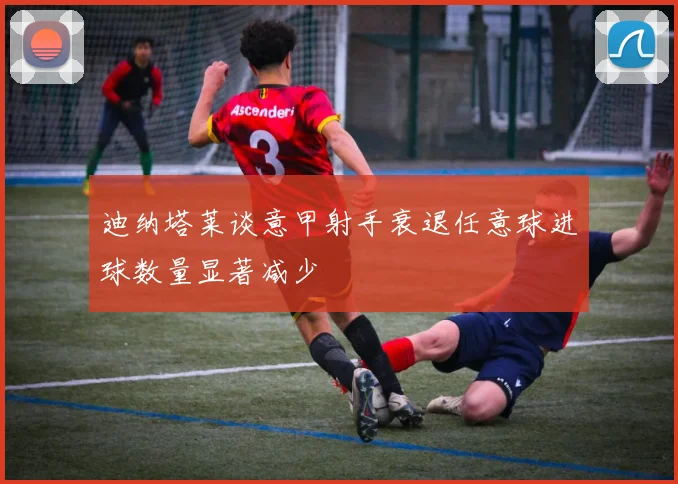 迪纳塔莱谈意甲射手衰退任意球进球数量显著减少
