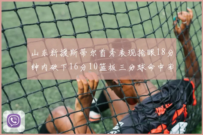 山东新援斯蒂尔首秀表现抢眼18分钟内砍下16分10篮板三分球命中率高达66