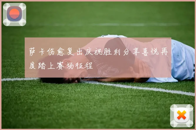 萨卡伤愈复出庆祝胜利分享喜悦再度踏上赛场征程
